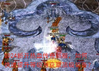 2024新开热血传奇新服,如何快速提升等级与获取顶级装备? 2024新开热血传奇新服,如何快速提升等级与获取顶级装备?