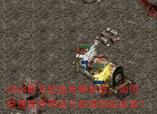 2024新开热血传奇新服,如何快速提升等级与获取顶级装备? 2024新开热血传奇新服,如何快速提升等级与获取顶级装备?